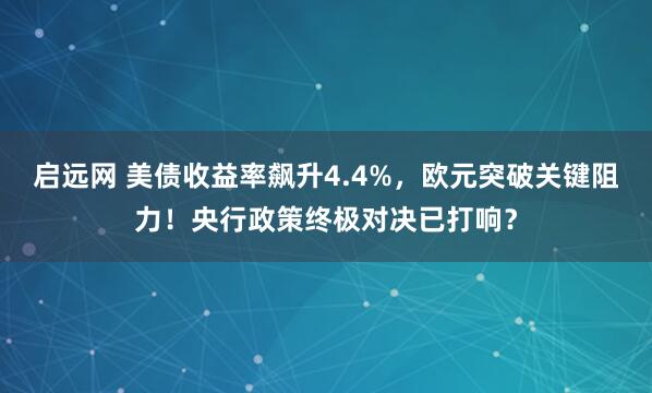 启远网 美债收益率飙升4.4%，欧元突破关键阻力！央行政策终极对决已打响？