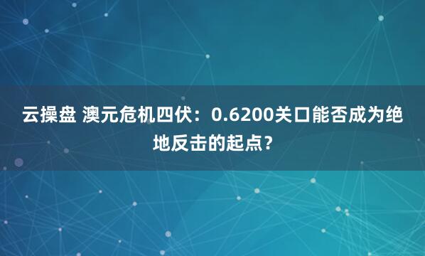 云操盘 澳元危机四伏：0.6200关口能否成为绝地反击的起点？