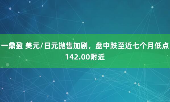 一鼎盈 美元/日元抛售加剧，盘中跌至近七个月低点142.00附近