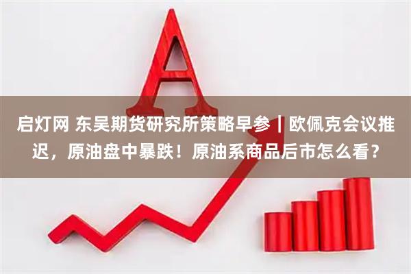 启灯网 东吴期货研究所策略早参｜欧佩克会议推迟，原油盘中暴跌！原油系商品后市怎么看？