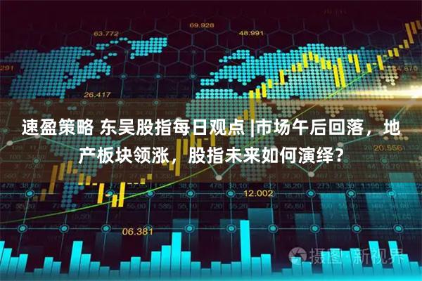 速盈策略 东吴股指每日观点 |市场午后回落，地产板块领涨，股指未来如何演绎？
