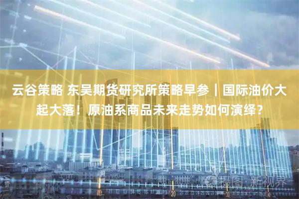 云谷策略 东吴期货研究所策略早参｜国际油价大起大落！原油系商品未来走势如何演绎？