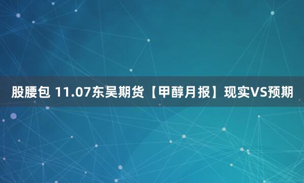 股腰包 11.07东吴期货【甲醇月报】现实VS预期