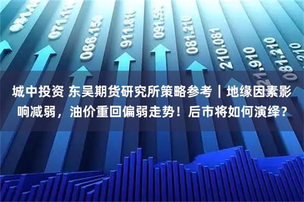 城中投资 东吴期货研究所策略参考｜地缘因素影响减弱，油价重回偏弱走势！后市将如何演绎？