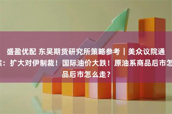 盛盈优配 东吴期货研究所策略参考｜美众议院通过法案：扩大对伊制裁！国际油价大跌！原油系商品后市怎么走？