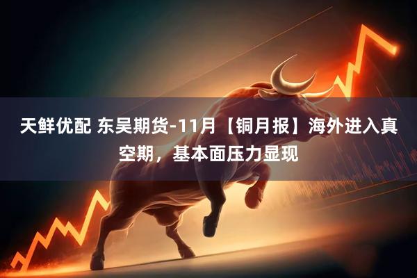 天鲜优配 东吴期货-11月【铜月报】海外进入真空期，基本面压力显现