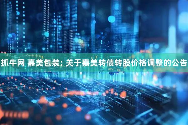 抓牛网 嘉美包装: 关于嘉美转债转股价格调整的公告