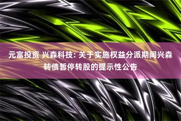 元富投资 兴森科技: 关于实施权益分派期间兴森转债暂停转股的提示性公告