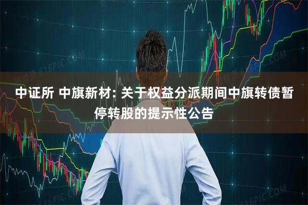 中证所 中旗新材: 关于权益分派期间中旗转债暂停转股的提示性公告