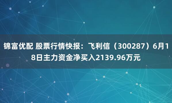 锦富优配 股票行情快报：飞利信（300287）6月18日主力资金净买入2139.96万元
