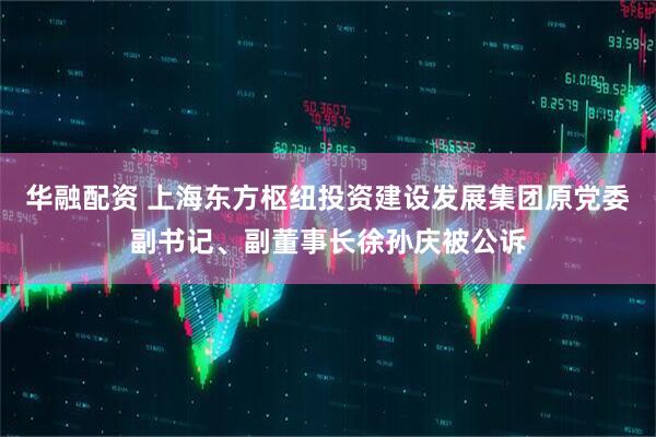 华融配资 上海东方枢纽投资建设发展集团原党委副书记、副董事长徐孙庆被公诉