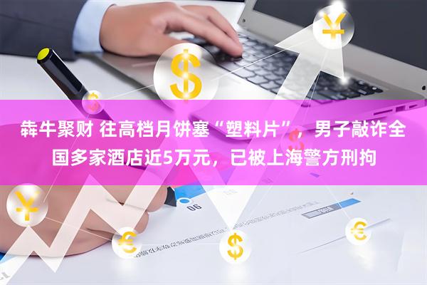 犇牛聚财 往高档月饼塞“塑料片”，男子敲诈全国多家酒店近5万元，已被上海警方刑拘