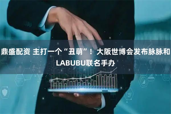 鼎盛配资 主打一个“丑萌”！大阪世博会发布脉脉和LABUBU联名手办