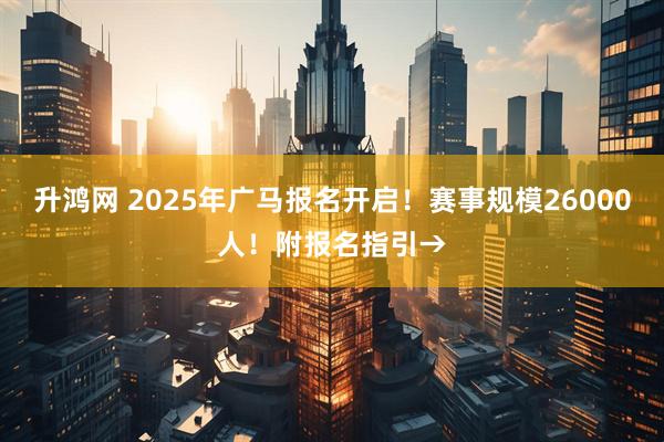 升鸿网 2025年广马报名开启！赛事规模26000人！附报名指引→