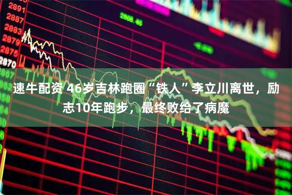 速牛配资 46岁吉林跑圈“铁人”李立川离世，励志10年跑步，最终败给了病魔