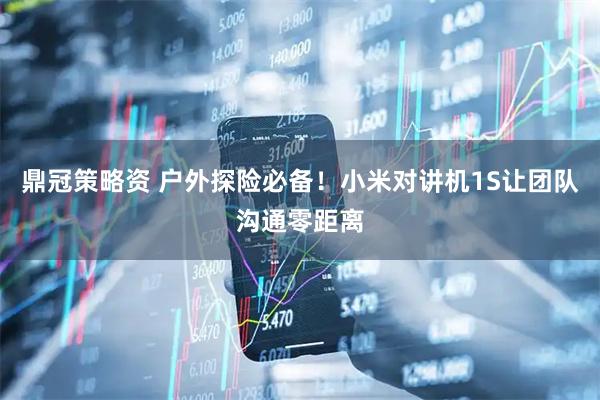 鼎冠策略资 户外探险必备！小米对讲机1S让团队沟通零距离