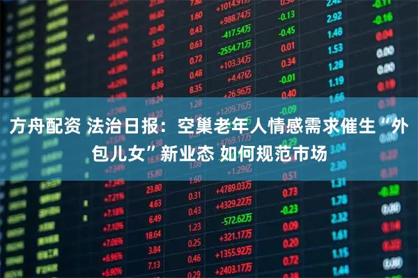 方舟配资 法治日报：空巢老年人情感需求催生“外包儿女”新业态 如何规范市场