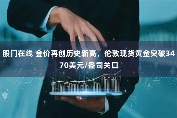 股门在线 金价再创历史新高，伦敦现货黄金突破3470美元/盎司关口