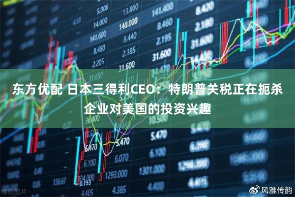 东方优配 日本三得利CEO：特朗普关税正在扼杀企业对美国的投资兴趣