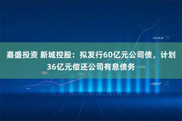 嘉盛投资 新城控股：拟发行60亿元公司债，计划36亿元偿还公司有息债务
