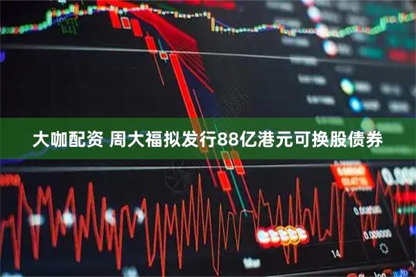 大咖配资 周大福拟发行88亿港元可换股债券