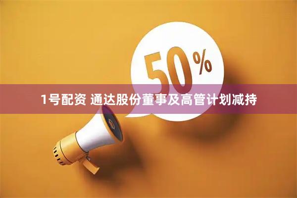 1号配资 通达股份董事及高管计划减持