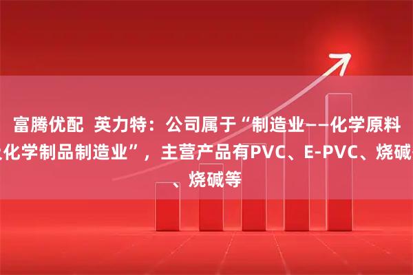富腾优配  英力特：公司属于“制造业——化学原料及化学制品制造业”，主营产品有PVC、E-PVC、烧碱等