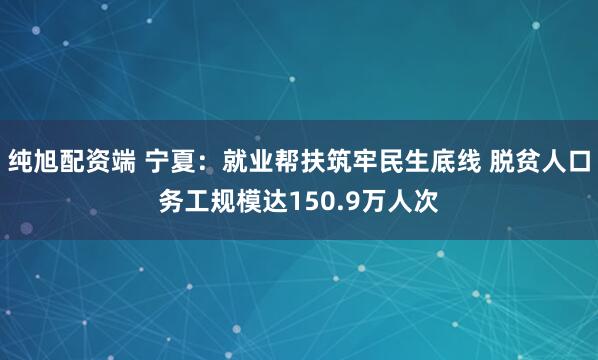 纯旭配资端 宁夏：就业帮扶筑牢民生底线 脱贫人口务工规模达150.9万人次