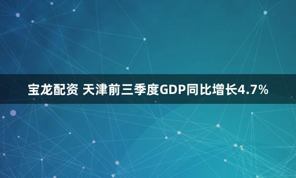 宝龙配资 天津前三季度GDP同比增长4.7%