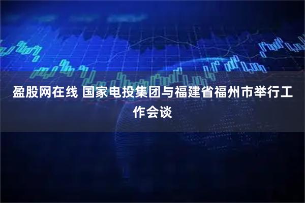 盈股网在线 国家电投集团与福建省福州市举行工作会谈