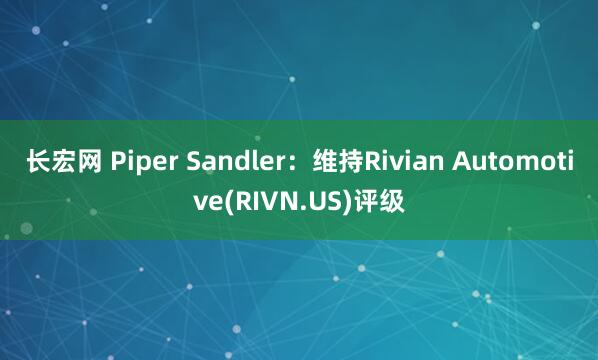 长宏网 Piper Sandler：维持Rivian Automotive(RIVN.US)评级