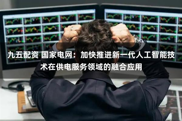 九五配资 国家电网：加快推进新一代人工智能技术在供电服务领域的融合应用
