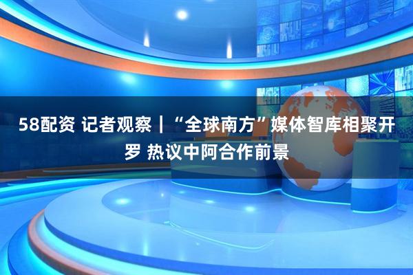 58配资 记者观察｜“全球南方”媒体智库相聚开罗 热议中阿合作前景