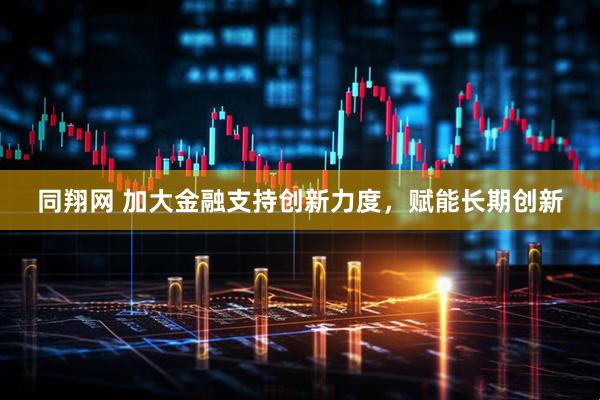 同翔网 加大金融支持创新力度，赋能长期创新
