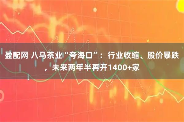 盈配网 八马茶业“夸海口”：行业收缩、股价暴跌，未来两年半再开1400+家